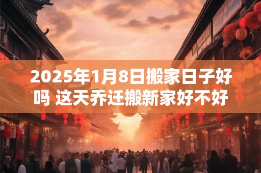 2025年1月8日搬家日子好吗 这天乔迁搬新家好不好
