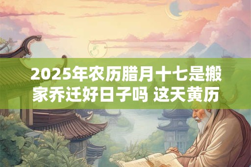 2025年农历腊月十七是搬家乔迁好日子吗 这天黄历宜忌 2025年农历腊月十七是搬家乔迁好日子吗 这天黄历宜忌
