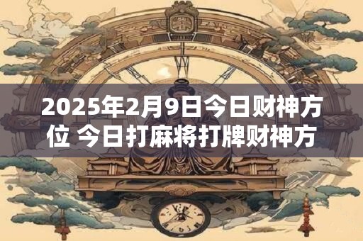 2025年2月9日今日财神方位 今日打麻将打牌财神方位