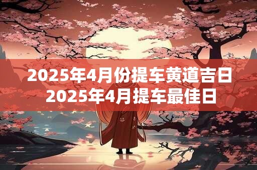 2025年4月份提车黄道吉日 2025年4月提车最佳日