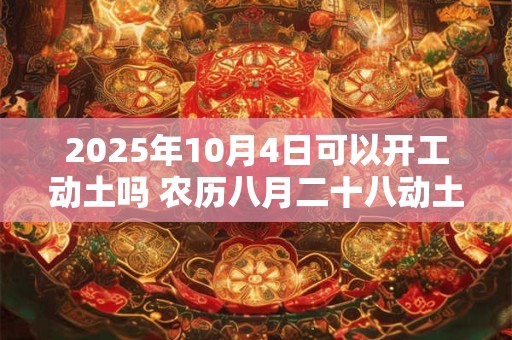 2025年10月4日可以开工动土吗 农历八月二十八动土怎么样