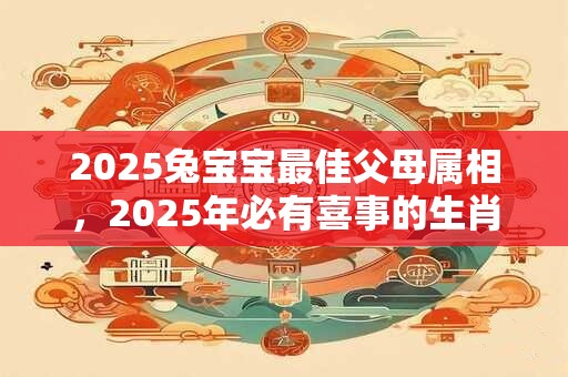 2025兔宝宝最佳父母属相，2025年必有喜事的生肖