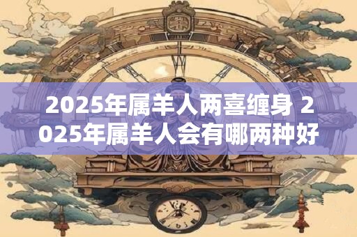 2025年属羊人两喜缠身 2025年属羊人会有哪两种好事缠身 2025年属羊人两喜缠身 2025年属羊人会有哪两种好事缠身