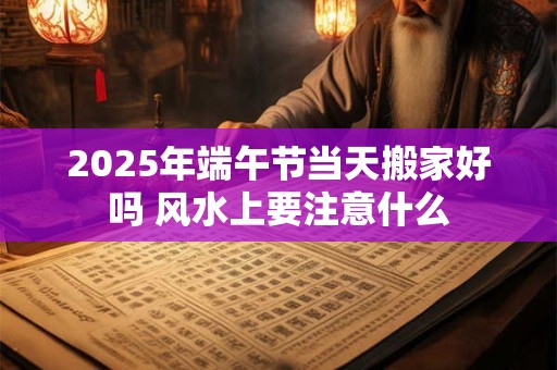 2025年端午节当天搬家好吗 风水上要注意什么