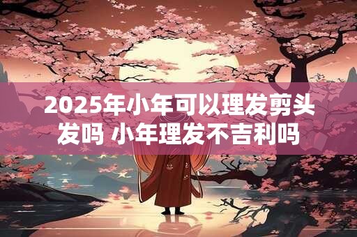 2025年小年可以理发剪头发吗 小年理发不吉利吗