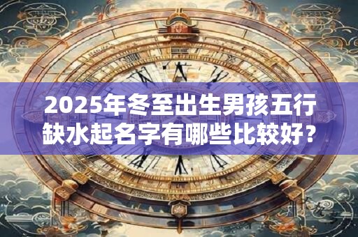 2025年冬至出生男孩五行缺水起名字有哪些比较好？