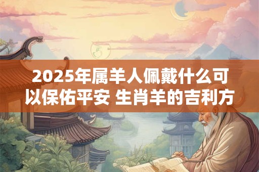 2025年属羊人佩戴什么可以保佑平安 生肖羊的吉利方位 2025