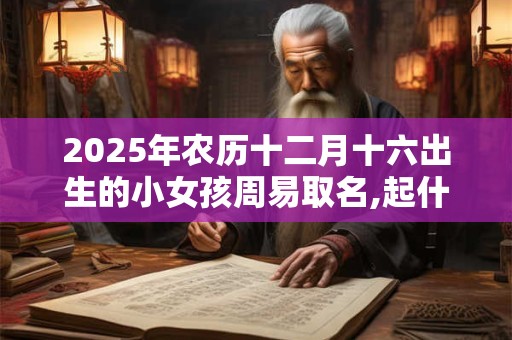 2025年农历十二月十六出生的小女孩周易取名,起什么名字最好 2025年农历十二月十六出生的小女孩周易取名,起什么名字最好