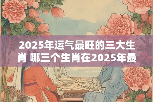 2025年运气最旺的三大生肖 哪三个生肖在2025年最旺
