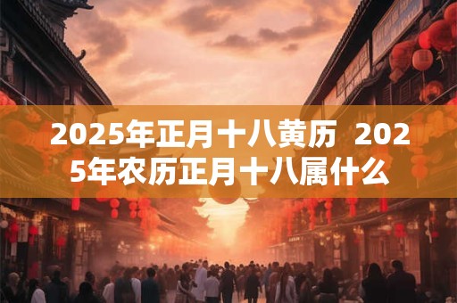 2025年正月十八黄历  2025年农历正月十八属什么