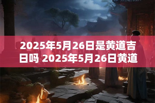 2025年5月26日是黄道吉日吗 2025年5月26日黄道吉日吗