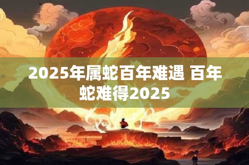 2025年属蛇百年难遇 百年蛇难得2025 2025年属蛇百年难遇 百年蛇难得2025
