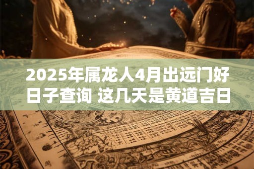 2025年属龙人4月出远门好日子查询 这几天是黄道吉日