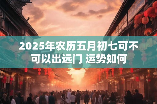 2025年农历五月初七可不可以出远门 运势如何