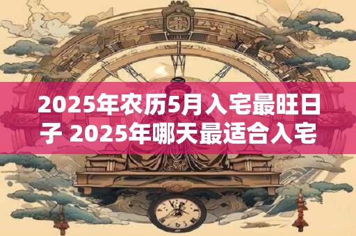 2025年农历5月入宅最旺日子 2025年哪天最适合入宅