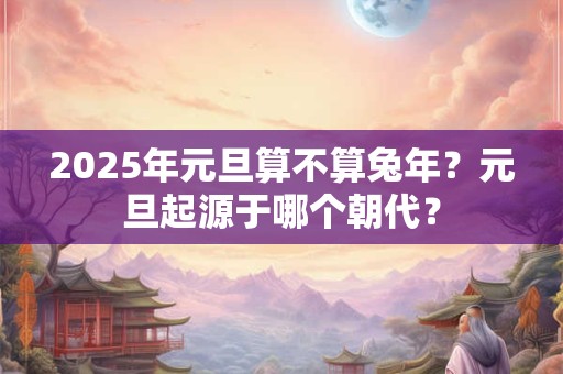 2025年元旦算不算兔年？元旦起源于哪个朝代？