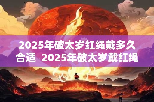 2025年破太岁红绳戴多久合适  2025年破太岁戴红绳注意事项