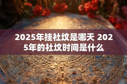 2025年挂社坟是哪天 2025年的社坟时间是什么 2025年挂社坟是哪天 2025年的社坟时间是什么