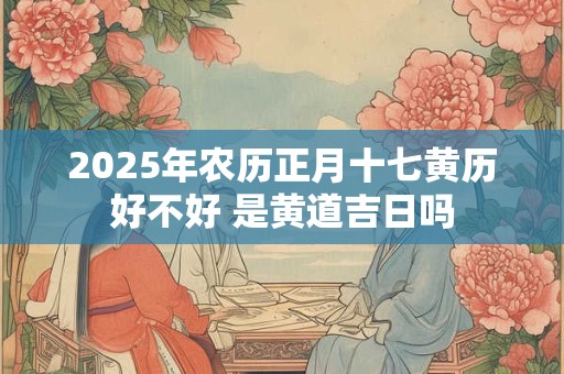 2025年农历正月十七黄历好不好 是黄道吉日吗