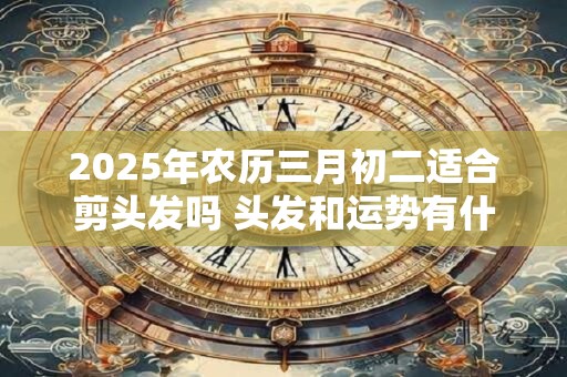 2025年农历三月初二适合剪头发吗 头发和运势有什么关系