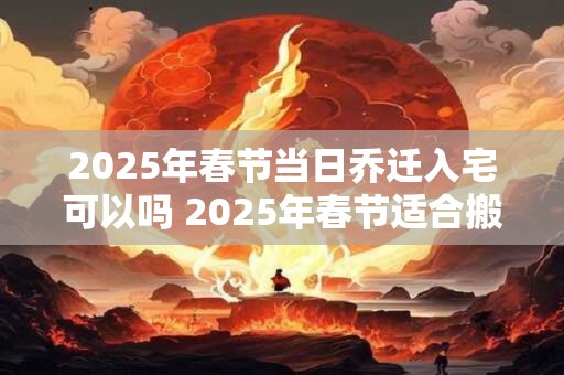 2025年春节当日乔迁入宅可以吗 2025年春节适合搬家的日子 2025年春节当日乔迁入宅可以吗 2025年春节适合搬家的日子