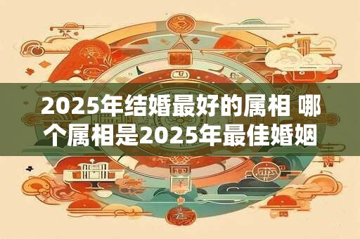 2025年结婚最好的属相 哪个属相是2025年最佳婚姻桥梁