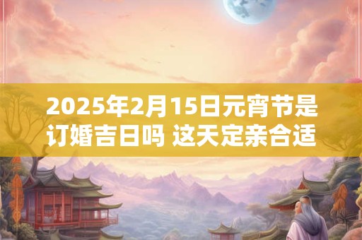 2025年2月15日元宵节是订婚吉日吗 这天定亲合适吗