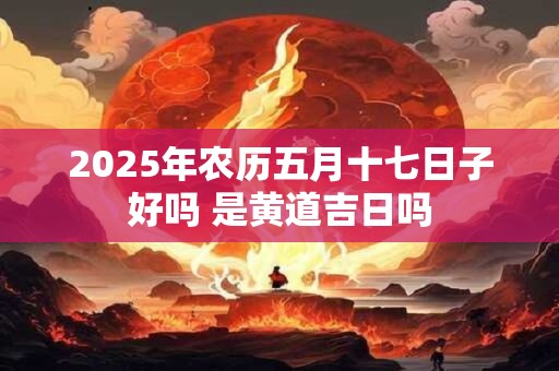 2025年农历五月十七日子好吗 是黄道吉日吗