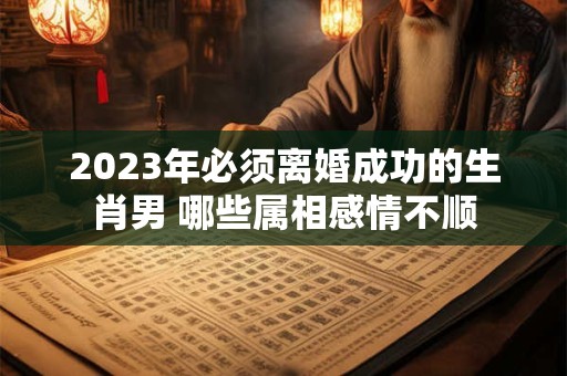 2023年必须离婚成功的生肖男 哪些属相感情不顺