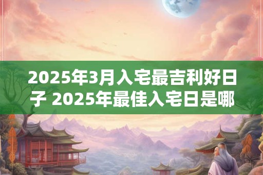 2025年3月入宅最吉利好日子 2025年最佳入宅日是哪一天