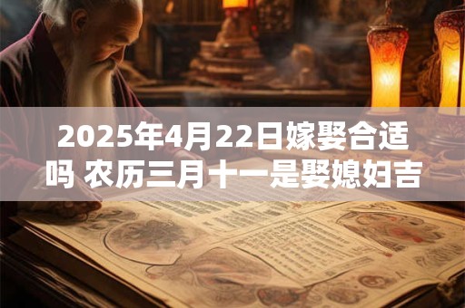 2025年4月22日嫁娶合适吗 农历三月十一是娶媳妇吉日吗