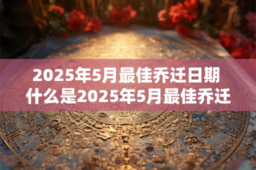 2025年5月最佳乔迁日期 什么是2025年5月最佳乔迁日期