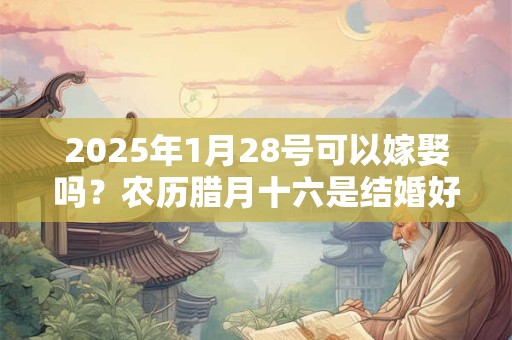2025年1月28号可以嫁娶吗？农历腊月十六是结婚好日子吗