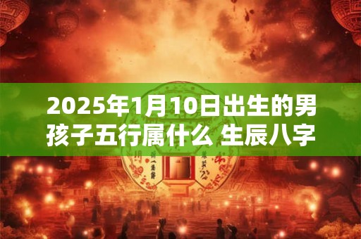 2025年1月10日出生的男孩子五行属什么 生辰八字取名