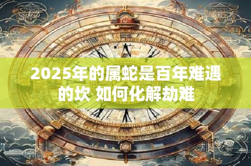 2025年的属蛇是百年难遇的坎 如何化解劫难