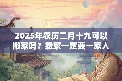 2025年农历二月十九可以搬家吗？搬家一定要一家人一起搬吗？