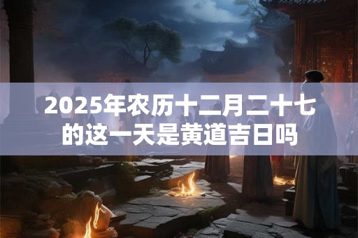 2025年农历十二月二十七的这一天是黄道吉日吗