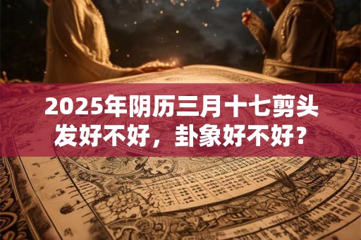 2025年阴历三月十七剪头发好不好，卦象好不好？