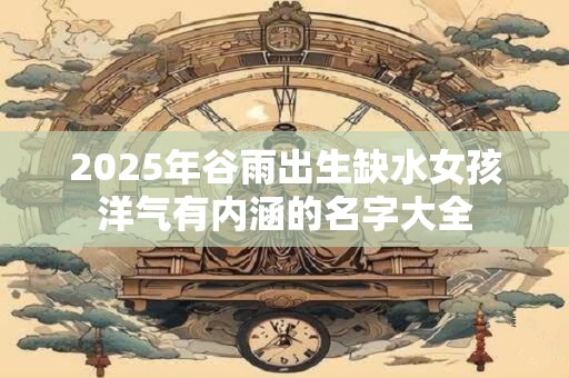 2025年谷雨出生缺水女孩洋气有内涵的名字大全