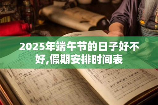 2025年端午节的日子好不好,假期安排时间表