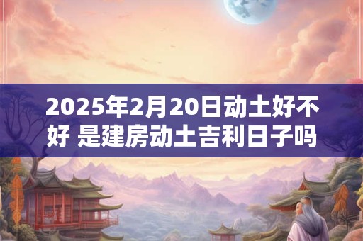 2025年2月20日动土好不好 是建房动土吉利日子吗