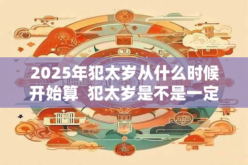 2025年犯太岁从什么时候开始算  犯太岁是不是一定不好