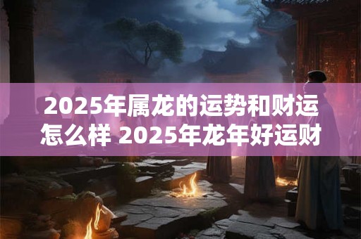 2025年属龙的运势和财运怎么样 2025年龙年好运财运如何