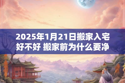 2025年1月21日搬家入宅好不好 搬家前为什么要净宅