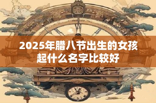 2025年腊八节出生的女孩起什么名字比较好