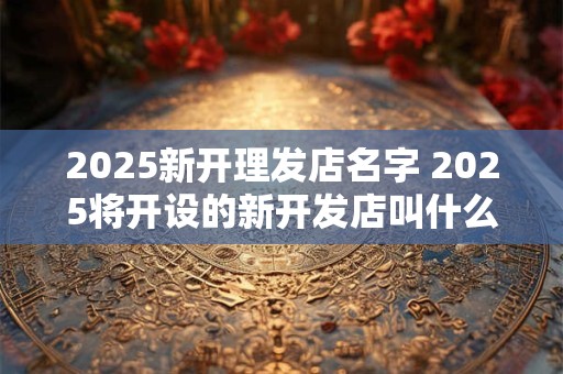 2025新开理发店名字 2025将开设的新开发店叫什么名字