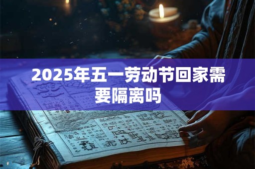 2025年五一劳动节回家需要隔离吗 2025年五一劳动节回家需要隔离吗