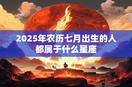 2025年农历七月出生的人都属于什么星座