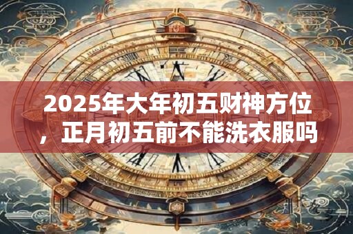 2026年大年初五财神方位，正月初五前不能洗衣服吗？