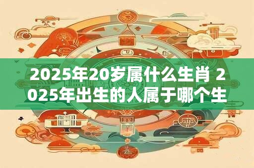 2025年20岁属什么生肖 2025年出生的人属于哪个生肖